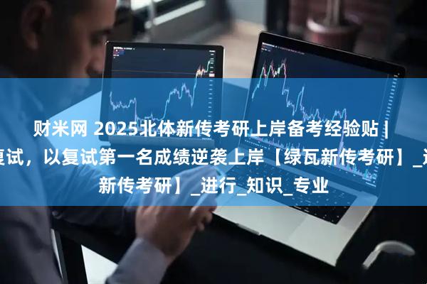 财米网 2025北体新传考研上岸备考经验贴 | 擦线挺进专硕复试，以复试第一名成绩逆袭上岸【绿瓦新传考研】_进行_知识_专业