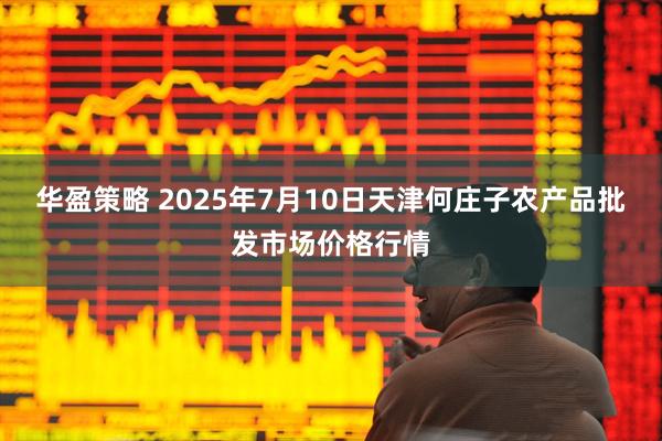 华盈策略 2025年7月10日天津何庄子农产品批发市场价格行情