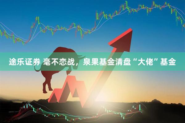 途乐证券 毫不恋战，泉果基金清盘“大佬”基金