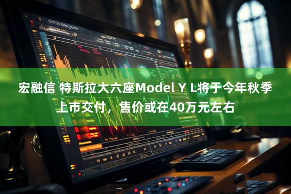 宏融信 特斯拉大六座Model Y L将于今年秋季上市交付，售价或在40万元左右