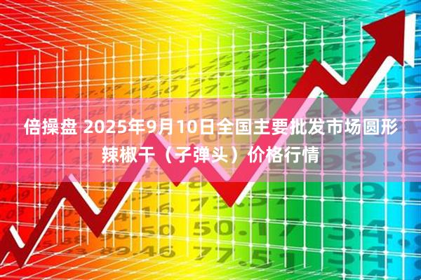 倍操盘 2025年9月10日全国主要批发市场圆形辣椒干（子弹头）价格行情