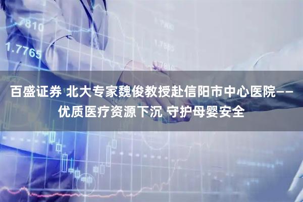百盛证券 北大专家魏俊教授赴信阳市中心医院——优质医疗资源下沉 守护母婴安全