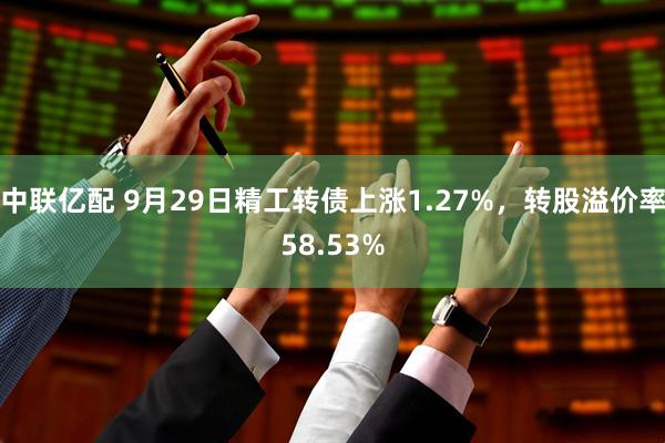 中联亿配 9月29日精工转债上涨1.27%，转股溢价率58.53%