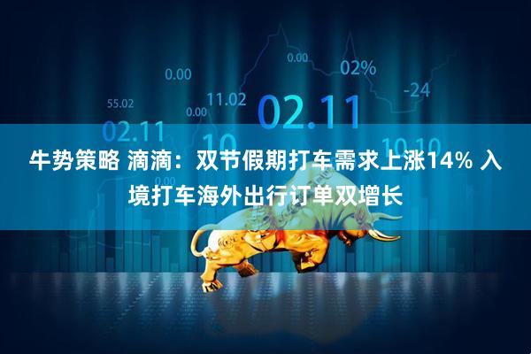 牛势策略 滴滴：双节假期打车需求上涨14% 入境打车海外出行订单双增长