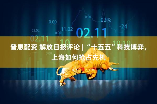 普患配资 解放日报评论 | “十五五”科技博弈，上海如何抢占先机