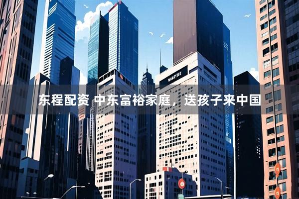 东程配资 中东富裕家庭，送孩子来中国